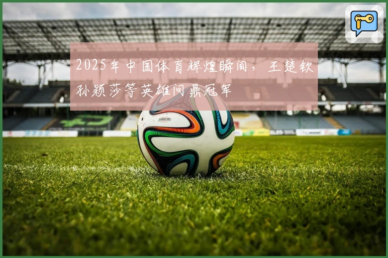 2025年中国体育辉煌瞬间，王楚钦孙颖莎等英雄问鼎冠军