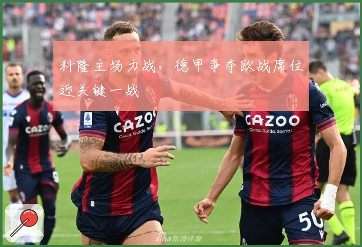 科隆主场力战，德甲争夺欧战席位迎关键一战