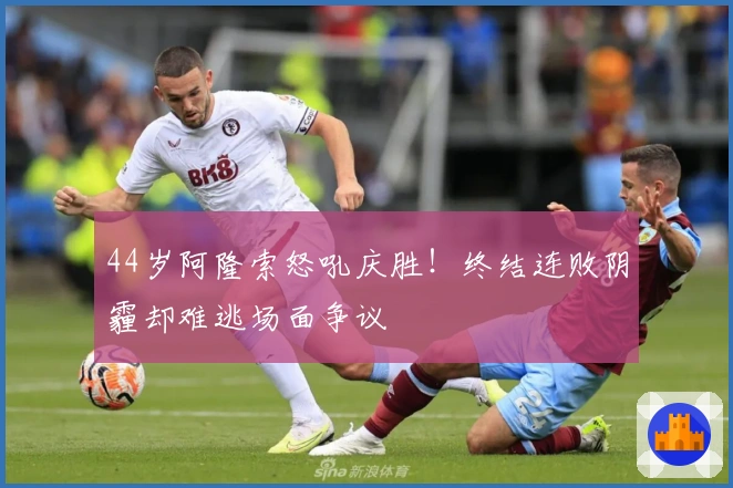 44岁阿隆索怒吼庆胜！终结连败阴霾却难逃场面争议
