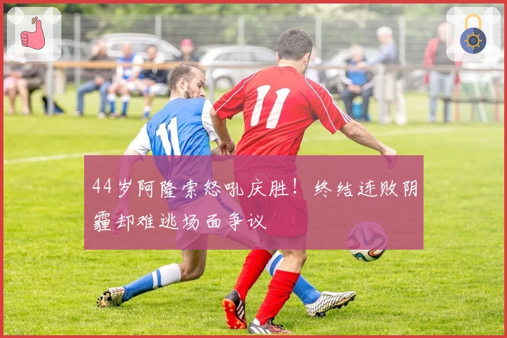 44岁阿隆索怒吼庆胜！终结连败阴霾却难逃场面争议