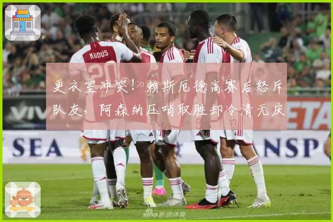 更衣室冲突！赖斯厄德高赛后怒斥队友，阿森纳压哨取胜却冷清无庆