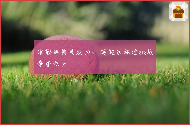 富勒姆再度发力，英超劲旅迎挑战争夺积分