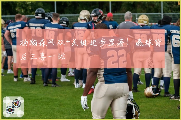 杨瀚森两双+关键进步显著！赢球背后三喜一忧